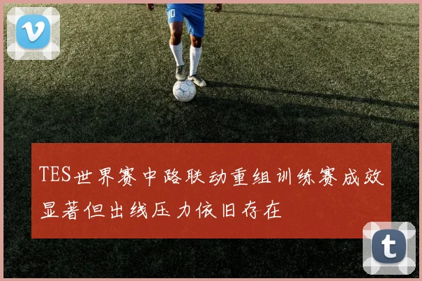 TES世界赛中路联动重组训练赛成效显著但出线压力依旧存在