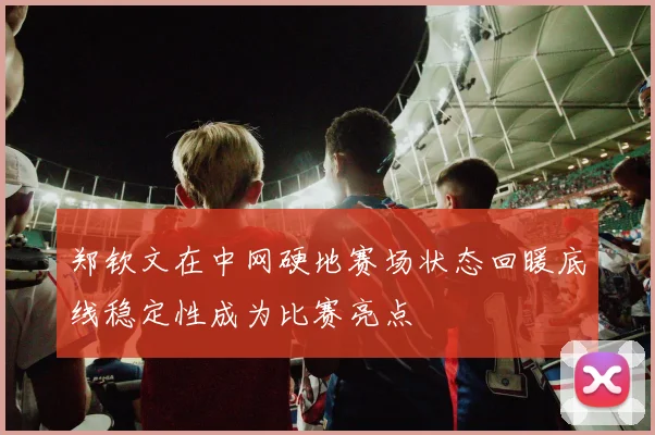 郑钦文在中网硬地赛场状态回暖底线稳定性成为比赛亮点