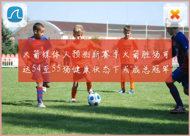 火箭媒体人预测新赛季火箭胜场可达54至55场健康状态下或成总冠军黑马