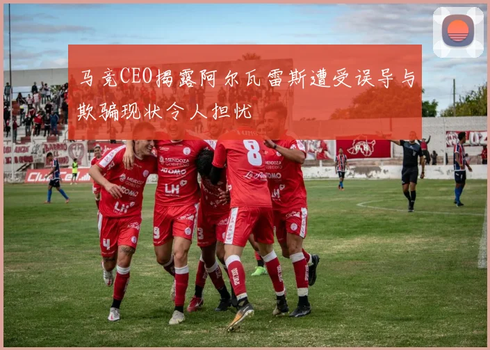 马竞CEO揭露阿尔瓦雷斯遭受误导与欺骗现状令人担忧