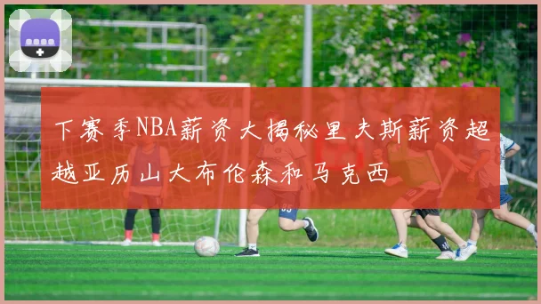 下赛季NBA薪资大揭秘里夫斯薪资超越亚历山大布伦森和马克西